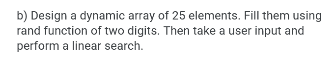 b) Design a dynamic array of 25 elements. Fill them using
rand function of two digits. Then take a user input and
perform a linear search.