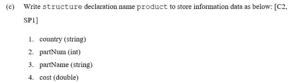 (c) Write structure declaration name product to store information data as below: [C2,
SP1]
1. country (string)
2. partNum (int)
3. partName (string)
4. cost (double)