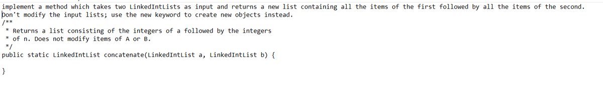 implement a method which takes two LinkedIntLists as input and returns a new list containing all the items of the first followed by all the items of the second.
Don't modify the input lists; use the new keyword to create new objects instead.
/**
* Returns a list consisting of the integers of a followed by the integers
* of n. Does not modify items of A or B.
*/
public static LinkedIntList concatenate(LinkedIntList a, LinkedIntList b) {
}