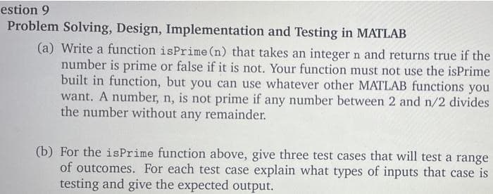 estion 9
Problem Solving, Design, Implementation and Testing in MATLAB
(a) Write a function isPrime (n) that takes an integer n and returns true if the
number is prime or false if it is not. Your function must not use the isPrime
built in function, but you can use whatever other MATLAB functions you
want. A number, n, is not prime if any number between 2 and n/2 divides
the number without any remainder.
(b) For the isPrime function above, give three test cases that will test a range
of outcomes. For each test case explain what types of inputs that case is
testing and give the expected output.