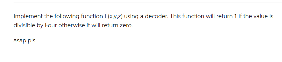 Implement the following function F(x,y,z) using a decoder. This function will return 1 if the value is
divisible by Four otherwise it will return zero.
asap pls.