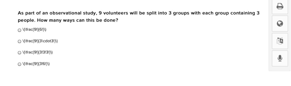 As part of an observational study, 9 volunteers will be split into 3 groups with each group containing 3
people. How many ways can this be done?
O \frac{9!}{6!}\)
O (\frac{9!}{3\cdot3!}\)
O \frac{9!}{3!3!3!)\)
O \frac{9!}{3!6!}\V
