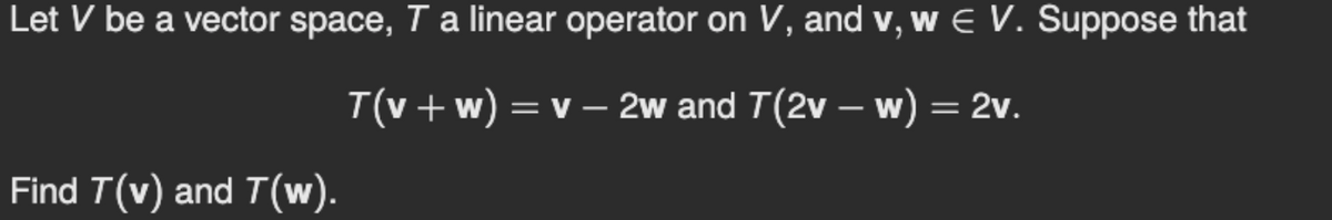 Let V be a vector space, T a linear operator on V, and v, w E V. Suppose that
T(v +w) = v – 2w and T(2v – w) = 2v.
|
Find T(v) and T(w).
