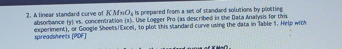 2. A linear standard curve of KMnO4 is prepared from a set of standard solutions by plotting
absorbance (y) vs. concentration (x). Use Logger Pro (as described in the Data Analysis for this
experiment), or Google Sheets/Excel, to plot this standard curve using the data in Table 1. Help with
spreadsheets [PDF]
Fard curve of KMnO