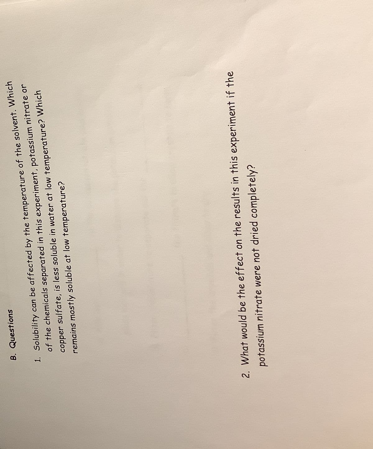 1. Solubility can be affected by the temperature of the solvent. Which
of the chemicals separated in this experiment, potassium nitrate or
copper sulfate, is less soluble in water at low temperature? Which
remains mostly soluble at low temperature?
B. Questions
2. What would be the effect on the results in this experiment if the
potassium nitrate were not dried completely?
