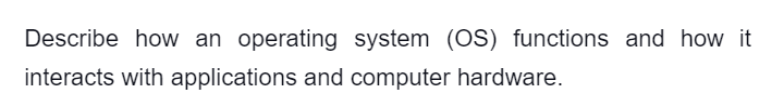 Describe how an operating system (OS) functions and how it
interacts with applications and computer hardware.