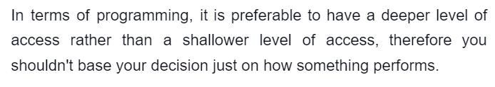 In terms of programming, it is preferable to have a deeper level of
access rather than a shallower level of access, therefore you
shouldn't base your decision just on how something performs.