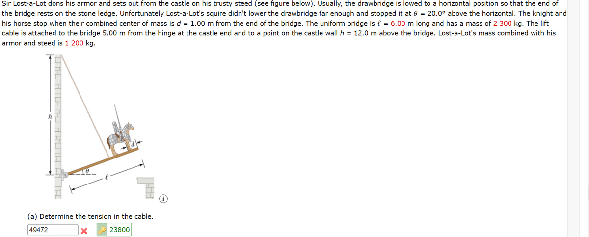Sir Lost-a-Lot dons his armor and sets out from the castle on his trusty steed (see figure below). Usually, the drawbridge is lowed to a horizontal position so that the end of
the bridge rests on the stone ledge. Unfortunately Lost-a-Lot's squire didn't lower the drawbridge far enough and stopped it at 0 = 20.0° above the horizontal. The knight and
his horse stop when their combined center of mass is d = 1.00 m from the end of the bridge. The uniform bridge is = 6.00 m long and has a mass of 2 300 kg. The lift
cable is attached to the bridge 5.00 m from the hinge at the castle end and to a point on the castle wall h = 12.0 m above the bridge. Lost-a-Lot's mass combined with his
armor and steed is 1 200 kg.
(a) Determine the tension in the cable.
49472
X
23800
TI MAI ATLA JAHOTA QË K