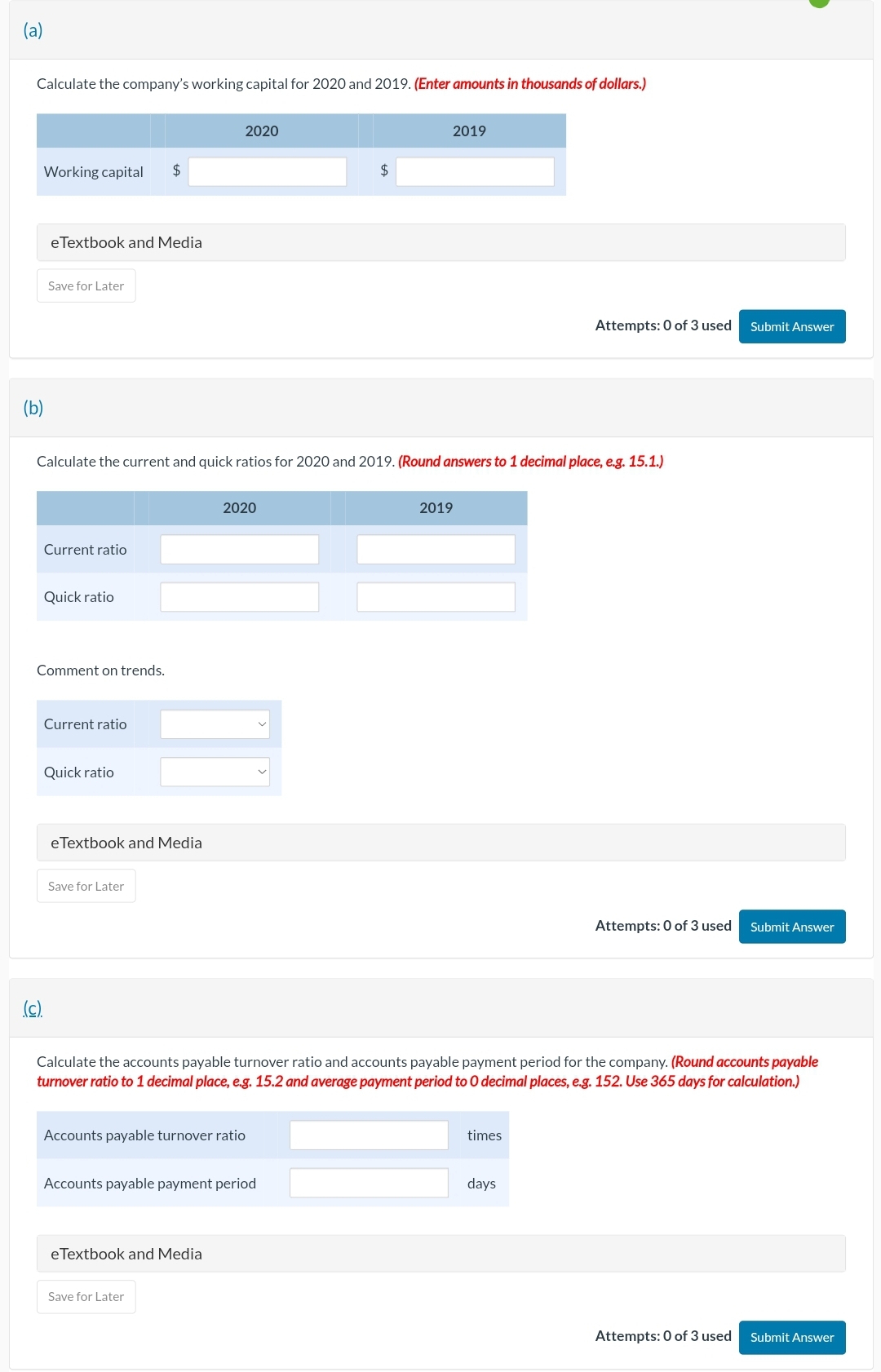 (a)
Calculate the company's working capital for 2020 and 2019. (Enter amounts in thousands of dollars.)
Working capital
eTextbook and Media
Save for Later
Current ratio
Quick ratio
(c).
Calculate the current and quick ratios for 2020 and 2019. (Round answers to 1 decimal place, e.g. 15.1.)
Comment on trends.
Current ratio
Quick ratio
eTextbook and Media
Save for Later
2020
2020
Accounts payable turnover ratio
eTextbook and Media
Accounts payable payment period
Save for Later
2019
2019
Calculate the accounts payable turnover ratio and accounts payable payment period for the company. (Round accounts payable
turnover ratio to 1 decimal place, e.g. 15.2 and average payment period to 0 decimal places, e.g. 152. Use 365 days for calculation.)
Attempts: 0 of 3 used
times
days
Submit Answer
Attempts: 0 of 3 used Submit Answer
Attempts: 0 of 3 used
Submit Answer