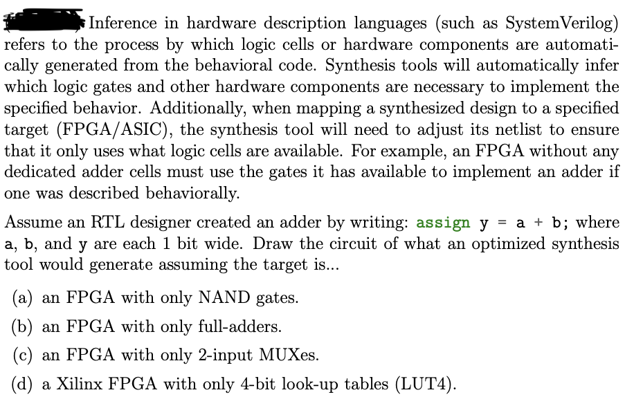 Inference in hardware description languages (such as System Verilog)
refers to the process by which logic cells or hardware components are automati-
cally generated from the behavioral code. Synthesis tools will automatically infer
which logic gates and other hardware components are necessary to implement the
specified behavior. Additionally, when mapping a synthesized design to a specified
target (FPGA/ASIC), the synthesis tool will need to adjust its netlist to ensure
that it only uses what logic cells are available. For example, an FPGA without any
dedicated adder cells must use the gates it has available to implement an adder if
one was described behaviorally.
Assume an RTL designer created an adder by writing: assign y = a + b; where
a, b, and y are each 1 bit wide. Draw the circuit of what an optimized synthesis
tool would generate assuming the target is...
(a) an FPGA with only NAND gates.
(b) an FPGA with only full-adders.
(c) an FPGA with only 2-input MUXes.
(d) a Xilinx FPGA with only 4-bit look-up tables (LUT4).