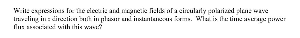 Write expressions for the electric and magnetic fields of a circularly polarized plane wave
traveling in z direction both in phasor and instantaneous forms. What is the time average power
flux associated with this wave?