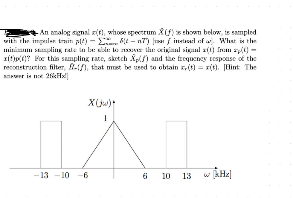 =
An analog signal x(t), whose spectrum Ŷ (ƒ) is shown below, is sampled
with the impulse train p(t) = Σn=∞ (t - nT) [use ƒ instead of w]. What is the
minimum sampling rate to be able to recover the original signal x(t) from xp(t)
x(t)p(t)? For this sampling rate, sketch Ŷp(f) and the frequency response of the
reconstruction filter, Hr(f), that must be used to obtain x(t) = x(t). [Hint: The
answer is not 26kHz!]
X(jw)↑
1
-13 -10-6
6 10 13
w [kHz]