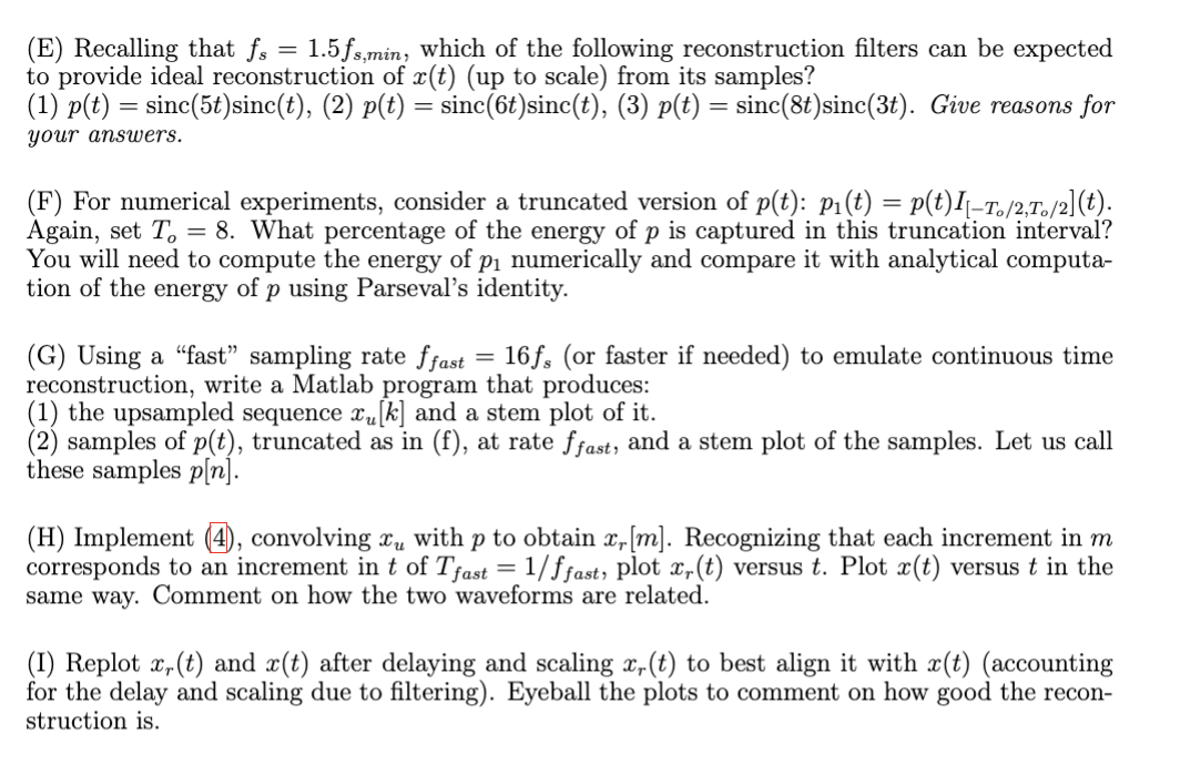 (E) Recalling that fs = 1.5fs,min, which of the following reconstruction filters can be expected
to provide ideal reconstruction of x(t) (up to scale) from its samples?
(1) p(t) = sinc(5t)sinc(t), (2) p(t):
your answers.
=
= sinc(6t) sinc(t), (3) p(t) = sinc(8t)sinc(3t). Give reasons for
(F) For numerical experiments, consider a truncated version of p(t): p1(t) = p(t)I[-T。/2,To/2](t).
Again, set To = 8. What percentage of the energy of p is captured in this truncation interval?
You will need to compute the energy of p₁ numerically and compare it with analytical computa-
tion of the energy of p using Parseval's identity.
(G) Using a "fast" sampling rate ffast = 16fs (or faster if needed) to emulate continuous time
reconstruction, write a Matlab program that produces:
(1) the upsampled sequence x [k] and a stem plot of it.
(2) samples of p(t), truncated as in (f), at rate ffast, and a stem plot of the samples. Let us call
these samples p[n].
(H) Implement (4), convolving x with p to obtain x, [m]. Recognizing that each increment in m
corresponds to an increment in t of Tfast = 1/ffast, plot x,(t) versus t. Plot x(t) versus t in the
same way. Comment on how the two waveforms are related.
(I) Replot x,(t) and x(t) after delaying and scaling x,(t) to best align it with x(t) (accounting
for the delay and scaling due to filtering). Eyeball the plots to comment on how good the recon-
struction is.