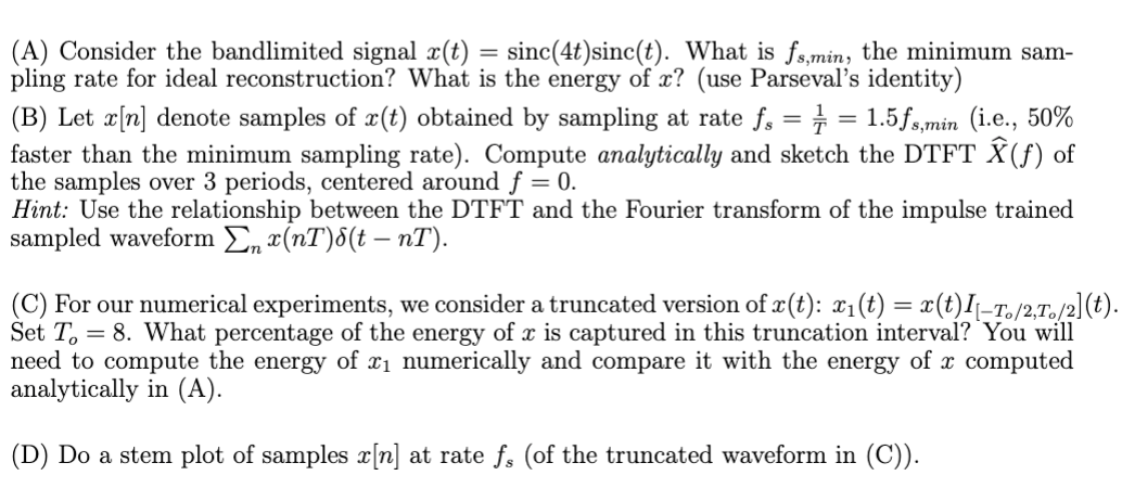 (A) Consider the bandlimited signal x(t) = sinc(4t) sinc(t). What is fs,min, the minimum sam-
pling rate for ideal reconstruction? What is the energy of x? (use Parseval's identity)
(B) Let x[n] denote samples of x(t) obtained by sampling at rate fs = = = 1.5fs,min (i.e., 50%
faster than the minimum sampling rate). Compute analytically and sketch the DTFT Ŷ (ƒ) of
the samples over 3 periods, centered around f = 0.
Hint: Use the relationship between the DTFT and the Fourier transform of the impulse trained
sampled waveform Σn x(nT)(t - nT).
(C) For our numerical experiments, we consider a truncated version of x(t): x₁(t) = x(t)I\_To/2,To/2](t).
Set To 8. What percentage of the energy of x is captured in this truncation interval? You will
need to compute the energy of x₁ numerically and compare it with the energy of x computed
analytically in (A).
(D) Do a stem plot of samples x[n] at rate fs (of the truncated waveform in (C)).