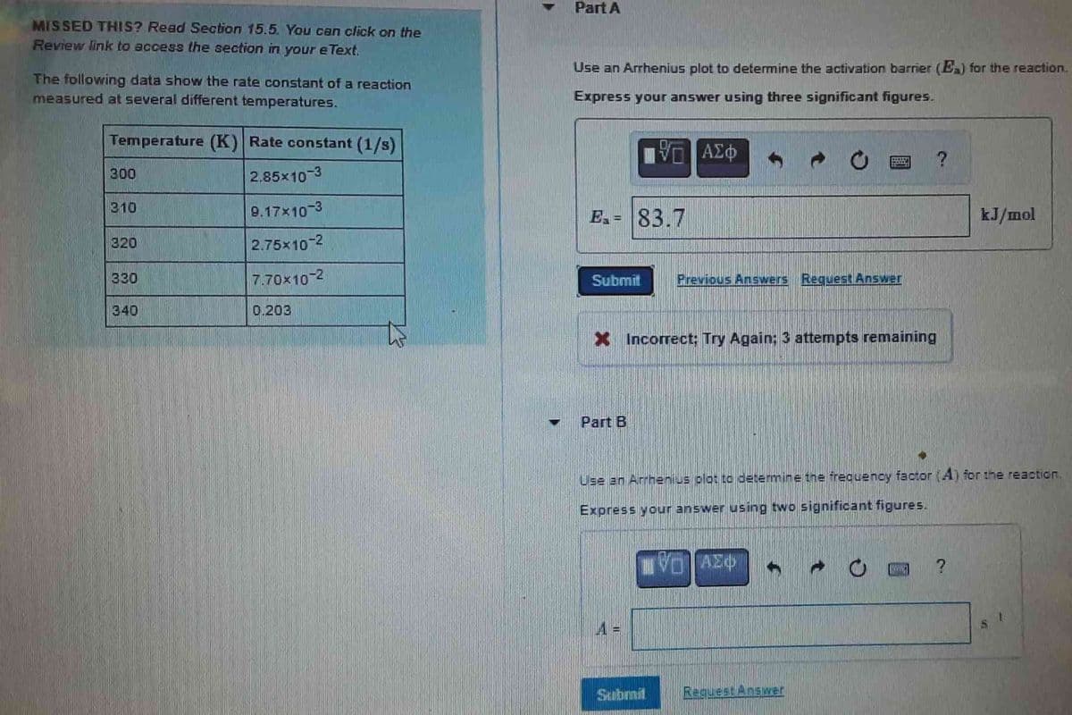 MISSED THIS? Read Section 15.5. You can click on the
Review link to access the section in your e Text.
The following data show the rate constant of a reaction
measured at several different temperatures.
Temperature (K) Rate constant (1/s)
2.85×10-3
9.17x10-3
2.75×10-2
7.70x10-2
300
310
320
330
340
0.203
Part A
Use an Arrhenius plot to determine the activation barrier (Ex) for the reaction.
Express your answer using three significant figures.
– ΑΣΦ
E₁= 83.7
Submit
Part B
X Incorrect; Try Again: 3 attempts remaining
A =
Submit
C
Previous Answers Request Answer
HO
Use an Arrhenius plot to determine the frequency factor (4) for the reaction.
Express your answer using two significant figures.
VAZO
Request Answer
kJ/mol
ww