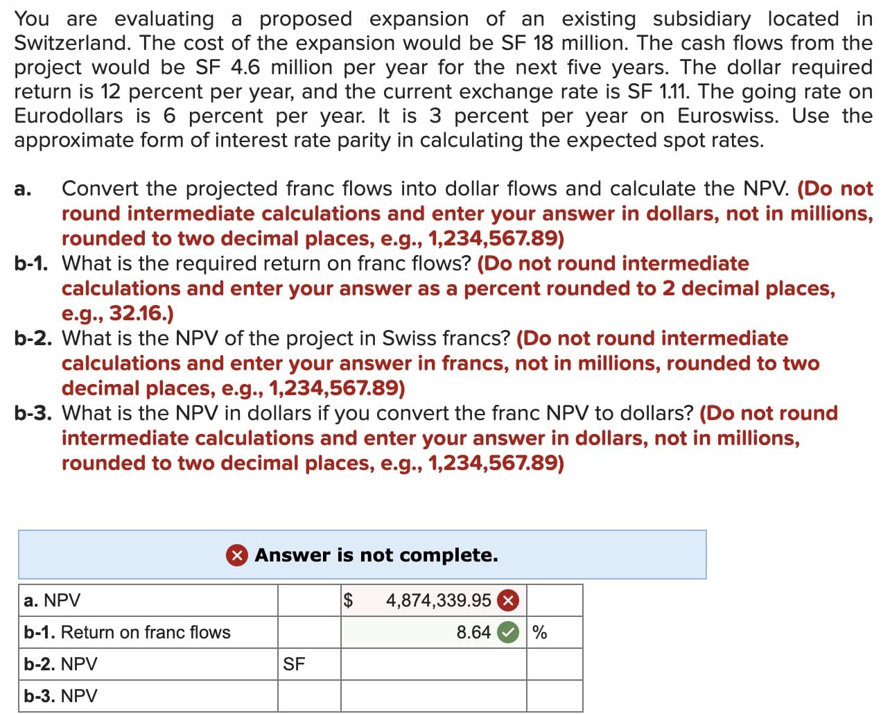 You are evaluating a proposed expansion of an existing subsidiary located in
Switzerland. The cost of the expansion would be SF 18 million. The cash flows from the
project would be SF 4.6 million per year for the next five years. The dollar required
return is 12 percent per year, and the current exchange rate is SF 1.11. The going rate on
Eurodollars is 6 percent per year. It is 3 percent per year on Euroswiss. Use the
approximate form of interest rate parity in calculating the expected spot rates.
Convert the projected franc flows into dollar flows and calculate the NPV. (Do not
round intermediate calculations and enter your answer in dollars, not in millions,
rounded to two decimal places, e.g., 1,234,567.89)
b-1. What is the required return on franc flows? (Do not round intermediate
calculations and enter your answer as a percent rounded to 2 decimal places,
e.g., 32.16.)
b-2. What is the NPV of the project in Swiss francs? (Do not round intermediate
calculations and enter your answer in francs, not in millions, rounded to two
decimal places, e.g., 1,234,567.89)
b-3. What is the NPV in dollars if you convert the franc NPV to dollars? (Do not round
intermediate calculations and enter your answer in dollars, not in millions,
rounded to two decimal places, e.g., 1,234,567.89)
a.
X Answer is not complete.
$
a. NPV
b-1. Return on franc flows
b-2. NPV
b-3. NPV
SF
4,874,339.95
8.64
%