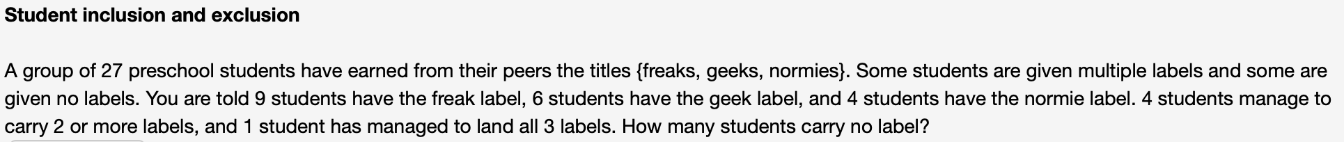 Student inclusion and exclusion
A group of 27 preschool students have earned from their peers the titles {freaks, geeks, normies}. Some students are given multiple la
given no labels. You are told 9 students have the freak label, 6 students have the geek label, and 4 students have the normie label. 4 s
carry 2 or more labels, and 1 student has managed to land all 3 labels. How many students carry no label?
