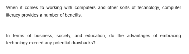 When it comes to working with computers and other sorts of technology, computer
literacy provides a number of benefits.
In terms of business, society, and education, do the advantages of embracing
technology exceed any potential drawbacks?