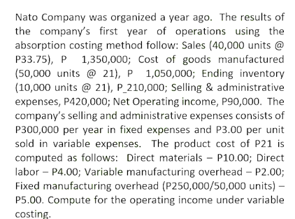 Nato Company was organized a year ago. The results of
the company's first year of operations using the
absorption costing method follow: Sales (40,000 units @
P33.75), P 1,350,000; Cost of goods manufactured
(50,000 units @ 21), P 1,050,000; Ending inventory
(10,000 units @ 21), P_210,000; Selling & administrative
expenses, P420,000; Net Operating income, P90,000. The
company's selling and administrative expenses consists of
P300,000 per year in fixed expenses and P3.00 per unit
sold in variable expenses. The product cost of P21 is
computed as follows: Direct materials - P10.00; Direct
labor – P4.00; Variable manufacturing overhead – P2.00;
Fixed manufacturing overhead (P250,000/50,000 units) –
P5.00. Compute for the operating income under variable
costing.
