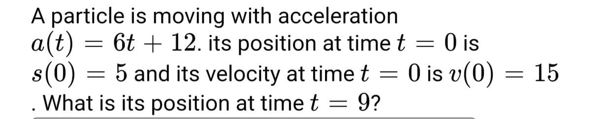 A particle is moving with acceleration
a(t)
= 6t + 12. its position at time t =
:0 is
s(0) = 5 and its velocity at time t =
What is its position at time t
O is v(0) = 15
9?
