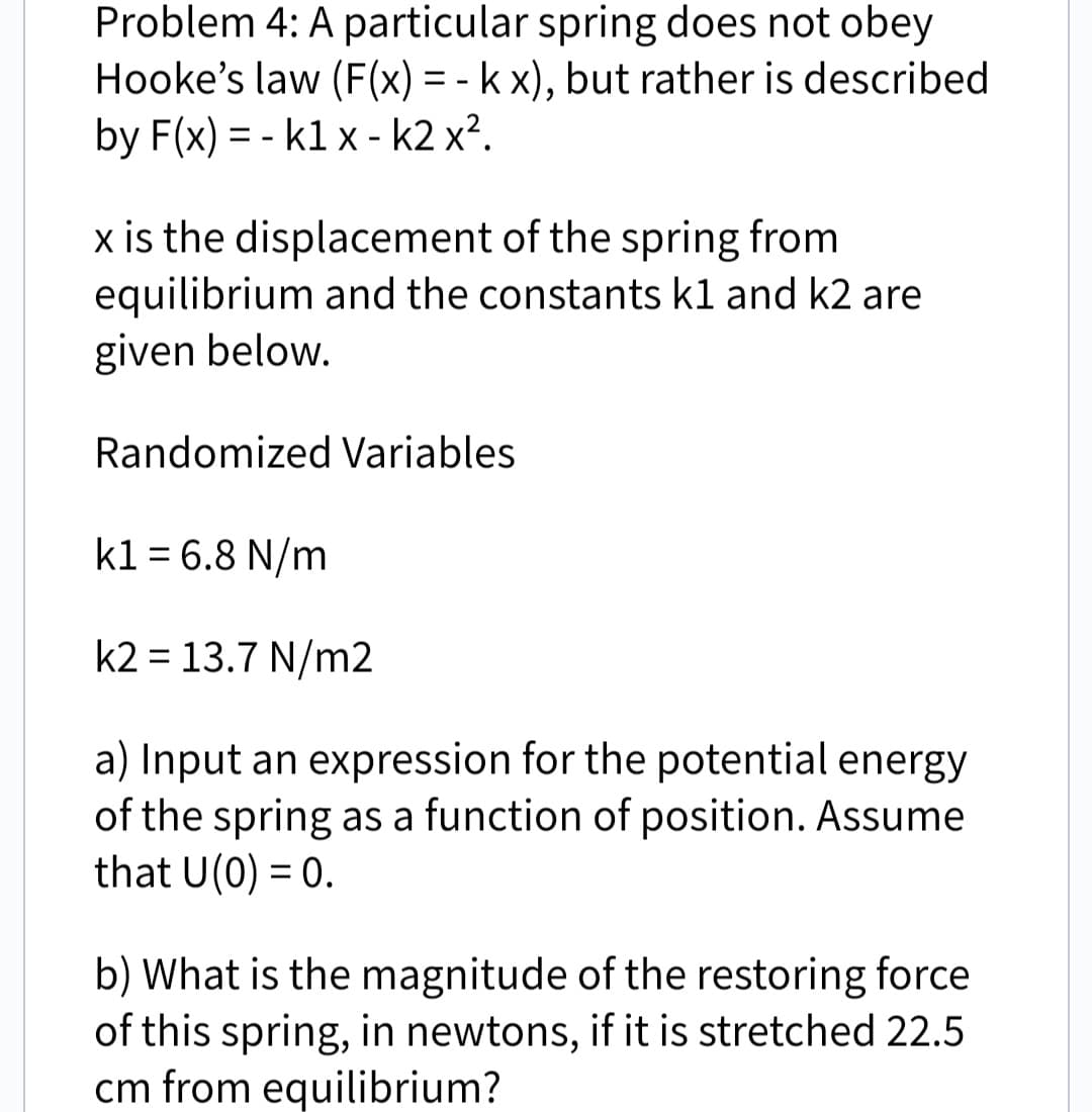 Problem 4: A particular spring does not obey
Hooke's law (F(x) = - k x), but rather is described
by F(x)=-k1 x - k2 x².
x is the displacement of the spring from
equilibrium and the constants k1 and k2 are
given below.
Randomized Variables
k1 = 6.8 N/m
k2= 13.7 N/m2
a) Input an expression for the potential energy
of the spring as a function of position. Assume
that U(0) = 0.
b) What is the magnitude of the restoring force
of this spring, in newtons, if it is stretched 22.5
cm from equilibrium?