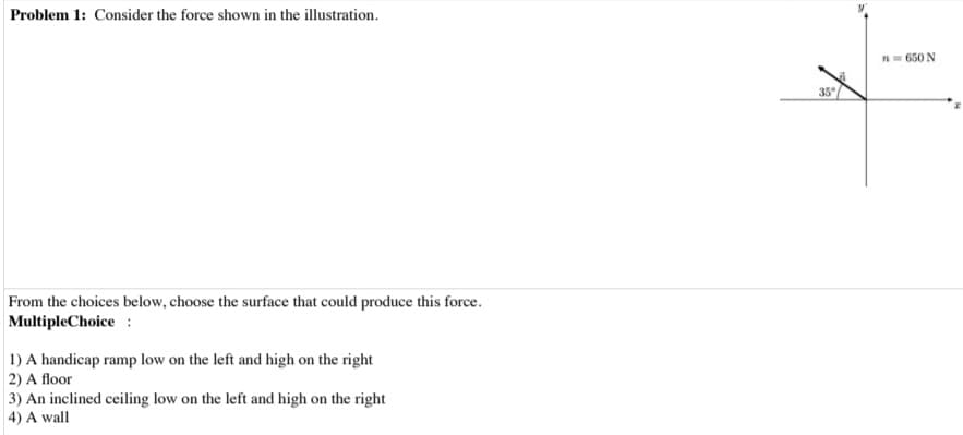 Problem 1: Consider the force shown in the illustration.
From the choices below, choose the surface that could produce this force.
Multiple Choice:
1) A handicap ramp low on the left and high on the right
2) A floor
3) An inclined ceiling low on the left and high on the right
4) A wall
35°
n = 650 N