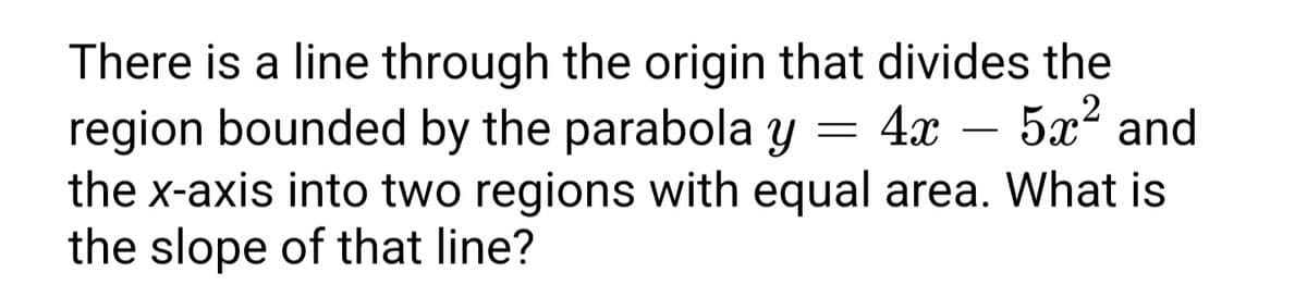 There is a line through the origin that divides the
5x? and
region bounded by the parabola y
the x-axis into two regions with equal area. What is
the slope of that line?
= 4x
-
