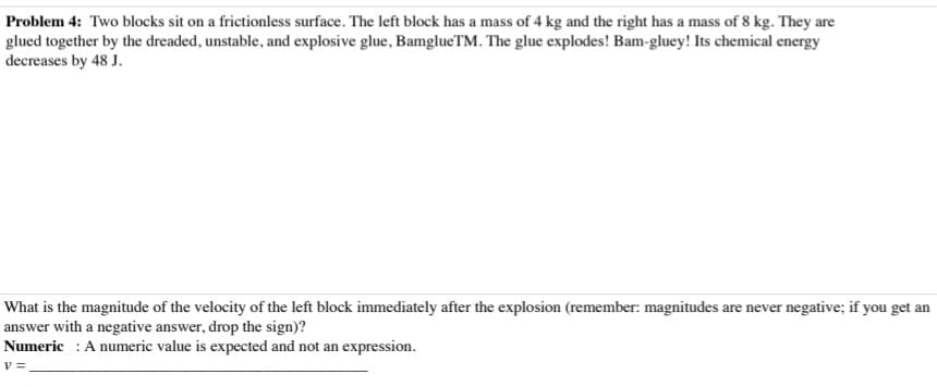 Problem 4: Two blocks sit on a frictionless surface. The left block has a mass of 4 kg and the right has a mass of 8 kg. They are
glued together by the dreaded, unstable, and explosive glue, BamglueTM. The glue explodes! Bam-gluey! Its chemical energy
decreases by 48 J.
What is the magnitude of the velocity of the left block immediately after the explosion (remember: magnitudes are never negative; if you get an
answer with a negative answer, drop the sign)?
Numeric: A numeric value is expected and not an expression.
V =