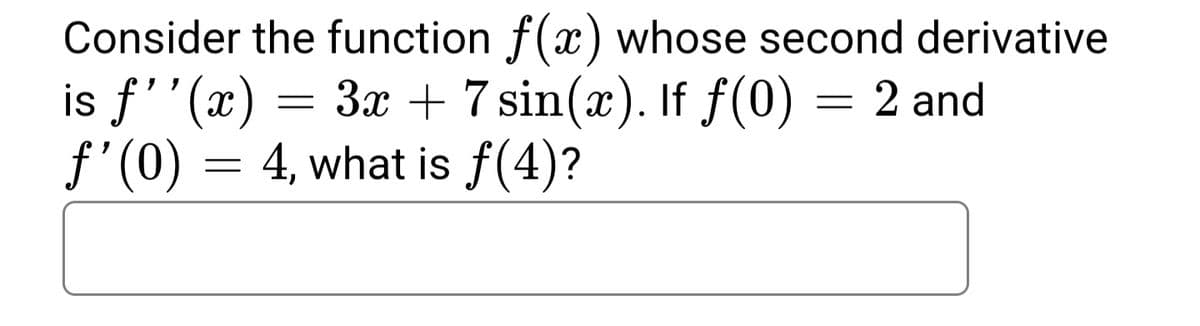 Consider the function f(x) whose second derivative
is f''(x) = 3x + 7 sin(x). If f(0) = 2 and
f'(0) = 4, what is f(4)?
