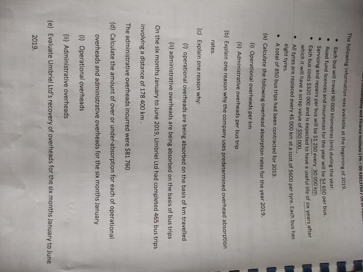 The following information was available at the beginning of 2019.
Each bus will travel 90 000 kilometres (km) during the year.
Road fund licences and insurances for the year will be $4 650 per bus.
●
C
Servicing and repairs per bus will be $1 250 every 30 000 km.
Each bus costs $320 000 and is expected to have a useful life of six years after
which it will have a scrap value of $50 000...
All tyres are replaced every 45 000 km at a cost of $600 per tyre. Each bus has
eight tyres.
●
A total of 850 bus trips had been contracted for 2019.
(a) Calculate the following overhead absorption rates for the year 2019.
(i) Operational overheads per km
(ii) Administrative overheads per bus trip
(b) Explain one reason why the company uses predetermined overhead absorption
●
ACCBuntancy and Finance Institute) Ph-09 43013764/89977893
rates.
(c) Explain one reason why:
(i) operational overheads are being absorbed on the basis of km travelled
(ii) administrative overheads are being absorbed on the basis of bus trips
On the six months January to June 2019, Umbriel Ltd had completed 465 bus trips
involving a distance of 178 400 km.
The administrative overheads incurred were $81 760
(d) Calculate the amount of over or under-absorption for each of operational
overheads and administrative overheads for the six months January
(i) Operational overheads
(ii) Administrative overheads
(e) Evaluate Umbriel Ltd's recovery of overheads for the six months January to June
2019.