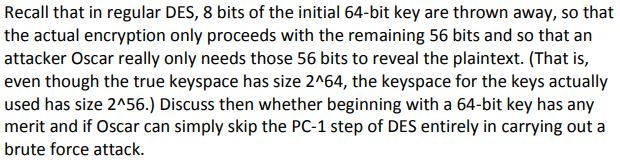 Recall that in regular DES, 8 bits of the initial 64-bit key are thrown away, so that
the actual encryption only proceeds with the remaining 56 bits and so that an
attacker Oscar really only needs those 56 bits to reveal the plaintext. (That is,
even though the true keyspace has size 2^64, the keyspace for the keys actually
used has size 2^56.) Discuss then whether beginning with a 64-bit key has any
merit and if Oscar can simply skip the PC-1 step of DES entirely in carrying out a
brute force attack.
