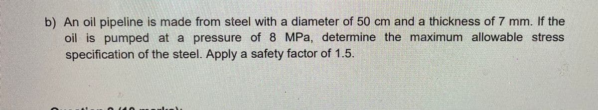 b) An oil pipeline is made from steel with a diameter of 50 cm and a thickness of 7 mm. If the
oil is pumped at a pressure of 8 MPa, determine the maximum allowable stress
specification of the steel. Apply a safety factor of 1.5.
