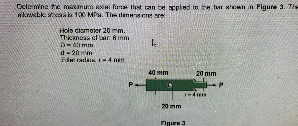 Determine the maximum axial force that can be applied to the bar shown in Figure 3. The
allowable stress is 100 MPa. The dimensions are:
Hole diameter 20 mm.
Thickness of bar: 6 mm
D = 40 mm
d%3D20mm
Fillet radius, r = 4 mm
40mm
20 mm
r 4 mm
20 mm
Figure 3
P.
