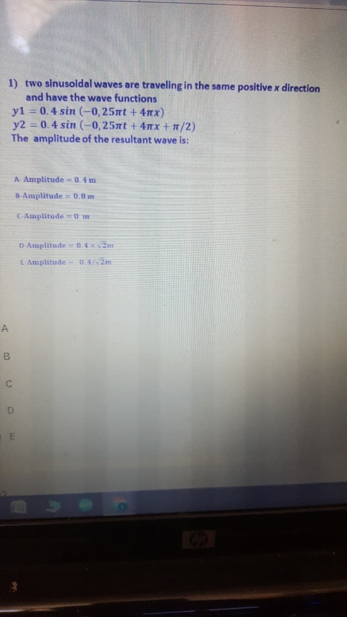 1) two sinusoidal waves are traveling in the same positive x direction
and have the wave functions
y1 0.4 sin (-0,25nt + 4mx)
y2 0.4 sin (-0,257rt + 4Tx+ n/2)
The amplitude of the resultant wave is:
A Amplitude 0.4m
B Amplitude = 0.0m
C Amplitude = 0 m
D Amplitude 04xv2m
L Amplitude 0.42m
A
