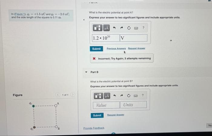 What is the electric potential at point A?
In (Eigure 1), q+1.5 nC and q-2.0 nC.
and the side length of the square is 0.11 m
Express your answer to two significant figures and include appropriate units
1.2 100
V
Submit
Previous Answers Reguest Answet
X Incorrect; Try Again; 3 attempts remaining
Part B
What is the electric potential at point B?
Express your answer to two significant figures and include appropriate units
Figure
1 of 1
Value
Units
Submit
Beauest Anamer
Ne:
Provide Feedback
