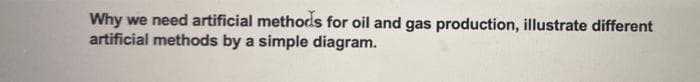 Why we need artificial methods for oil and gas production, illustrate different
artificial methods by a simple diagram.
