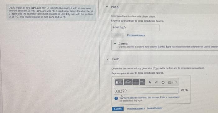 Part A
Uquid water, at 100 kPa and 10C, is heated by meing it with an unknown
amount of steam, at 100 kPa and 200 "C Lquid water enters the chamber at
8 kg/s and the chamber loses heat at a rate of 500 k/min with the ambient
at 25 "C. The modure leaves at 100 kPa and 50 "C.
Determine the mass flow rate () of steam
Express your answer to three signiticant figures.
0.505 kg/s
Preious Answecs
v Correct
Comect answer is shown Your awer 0.5051 kg/s was either rounded diferenty or used a diferer
Part B
Determine the rate of entropy generation (S) in the system and its immedute surtoundegs
Express your answer to three significant figures
AL vec
kW/K
0.0279
Yhave already submilted this answer Enter a new anower
No cred lost Try again
Submit
Previous Answen Reaurst Anwer
