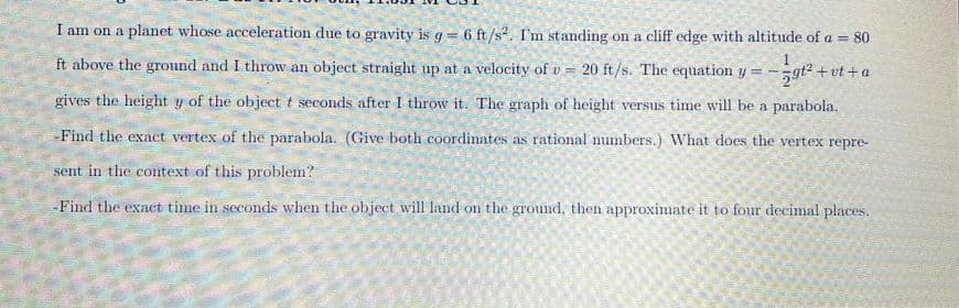 I am on a planet whose acceleration due to gravity is \( g = 6 \, \text{ft/s}^2 \). I’m standing on a cliff edge with an altitude of \( a = 80 \) ft above the ground, and I throw an object straight up at a velocity of \( v = 20 \, \text{ft/s} \). The equation \( y = -\frac{1}{2} gt^2 + vt + a \) gives the height \( y \) of the object \( t \) seconds after I throw it. The graph of height versus time will be a parabola.

- Find the exact vertex of the parabola. (Give both coordinates as rational numbers.) What does the vertex represent in the context of this problem?

- Find the exact time in seconds when the object will land on the ground, then approximate it to four decimal places.