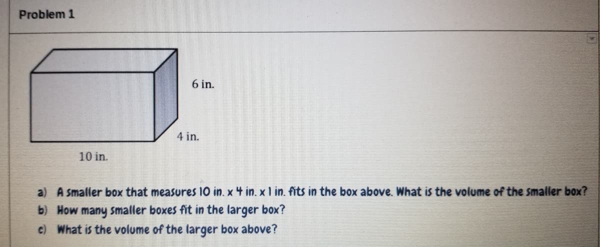 Problem 1
6 in.
4 in.
10 in.
a) A smaller box that measures 10 in. x 4 in. x I in. fits in the box above. What is the volume of the smaller box?
b) How many smaller boxes fit in the larger box?
c) What is the volume of the larger box above?
