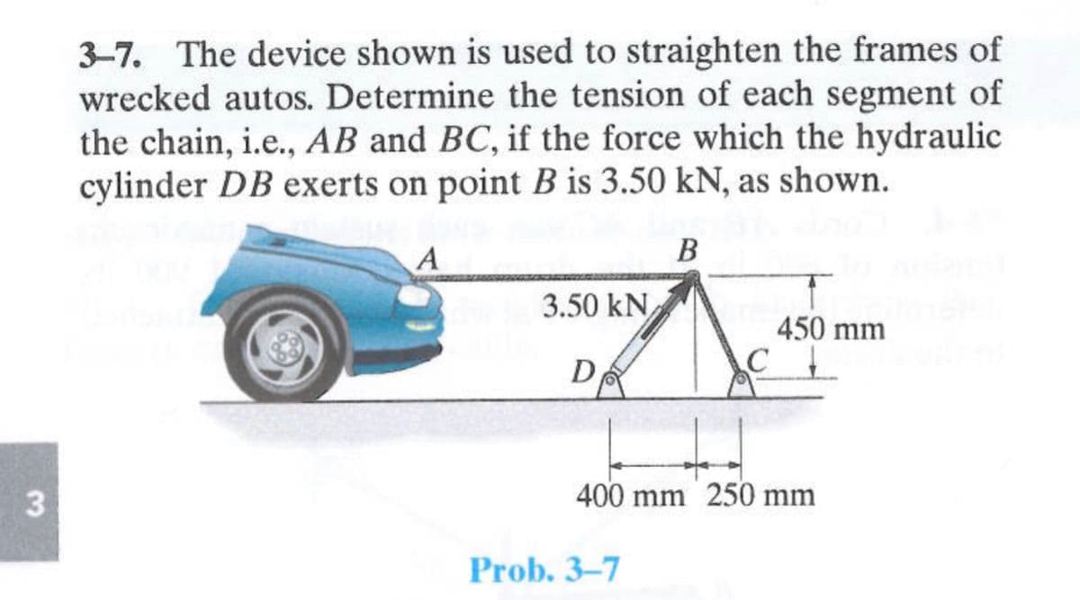 3
3-7. The device shown is used to straighten the frames of
wrecked autos. Determine the tension of each segment of
the chain, i.e., AB and BC, if the force which the hydraulic
cylinder DB exerts on point B is 3.50 kN, as shown.
A
B
3.50 kN
D
C
Prob. 3-7
450 mm
400 mm 250 mm