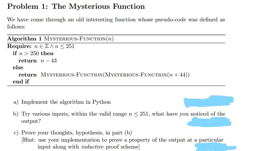 Problem 1: The Mysterious Function
We have come through an old interesting function whose pseudo-code was defined as
follows:
Algorithm 1 MYSTERIOUS-FUNCTION(n)
Require: n e ZAn< 251
if n > 250 then
return n – 43
else
return MYSTERIOUS-FUNCTION(MYSTERIOUS-FUNCTION(n + 44))
end if
a) Implement the algorithm in Python
b) Try various inputs, within the valid range n < 251, what have you noticed of the
output?
c) Prove your thoughts, hypothesis, in part (b)
[Hint: use your implementation to prove a property of the output at a particular
input along with inductive proof scheme]
