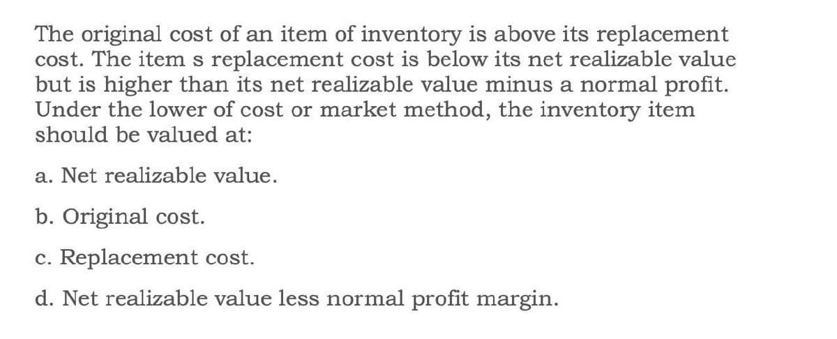 The original cost of an item of inventory is above its replacement
cost. The item s replacement cost is below its net realizable value
but is higher than its net realizable value minus a normal profit.
Under the lower of cost or market method, the inventory item
should be valued at:
a. Net realizable value.
b. Original cost.
c. Replacement cost.
d. Net realizable value less normal profit margin.