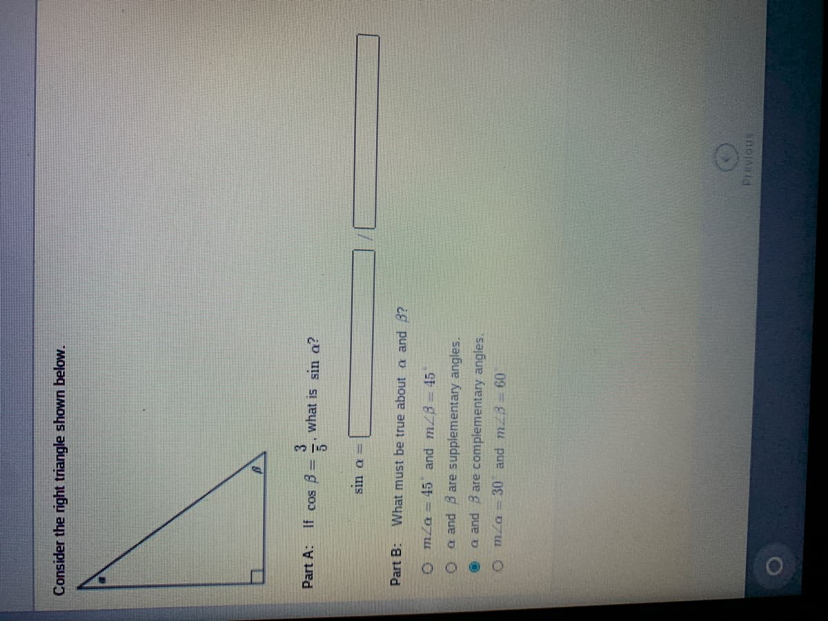 Consider the right triangle shown below.
Part A:
what is sin a?
Part B
What must be true about a and 3?
O mza = 445 and m/B-45
O a and are supplementary angles.
a and Bare complementary angles,
O m/n - 30 and m -60
