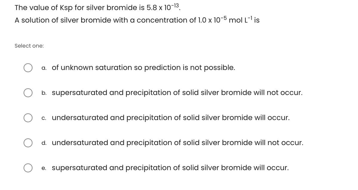 The value of Ksp for silver bromide is 5.8 x 10-13
A solution of silver bromide with a concentration of 1.0 x 10-5 mol L-1 is
Select one:
a. of unknown saturation so prediction is not possible.
○ b. supersaturated and precipitation of solid silver bromide will not occur.
О
c. undersaturated and precipitation of solid silver bromide will occur.
○ d. undersaturated and precipitation of solid silver bromide will not occur.
e. supersaturated and precipitation of solid silver bromide will occur.