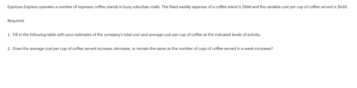 Espresso Express operates a number of espresso coffee stands in busy suburban malls. The fixed weekly expense of a coffee stand is $500 and the variable cost per cup of coffee served is $0.83.
Required:
1. Fill in the following table with your estimates of the company's total cost and average cost per cup of coffee at the indicated levels of activity.
2. Does the average cost per cup of coffee served increase, decrease, or remain the same as the number of cups of coffee served in a week increases?