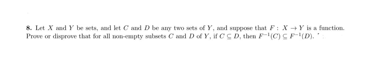 8. Let X and Y be sets, and let C and D be any two sets of Y, and suppose that F: X →Y is a function.
Prove or disprove that for all non-empty subsets C and D of Y, if C C D, then F-1(C) C F-1(D). '
