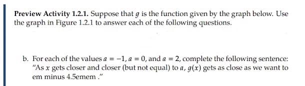 Preview Activity 1.2.1. Suppose that g is the function given by the graph below. Use
the graph in Figure 1.2.1 to answer each of the following questions.
b. For each of the values a = -1, a = 0, and a = 2, complete the following sentence:
"As x gets closer and closer (but not equal) to a, g(x) gets as close as we want to
em minus 4.5emem."
