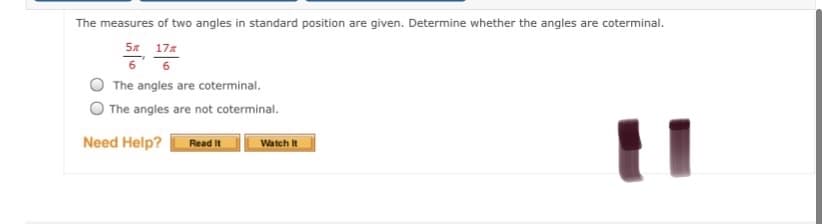 The measures of two angles in standard position are given. Determine whether the angles are coterminal.
5x 17%
The angles are coterminal.
The angles are not coterminal.
Need Help?
Read It
Watch It
