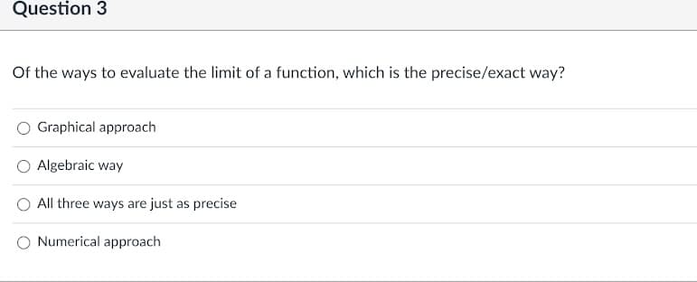 Question 3
Of the ways to evaluate the limit of a function, which is the precise/exact way?
Graphical approach
Algebraic way
O All three ways are just as precise
Numerical approach
