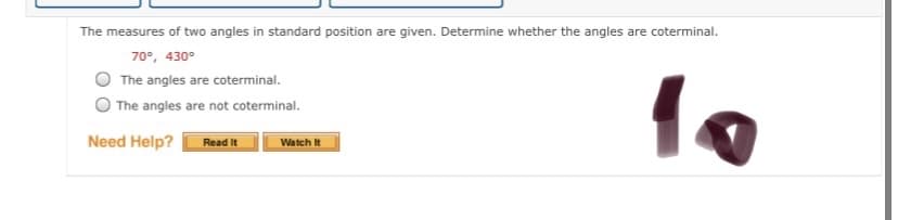 The measures of two angles in standard position are given. Determine whether the angles are coterminal.
70°, 430°
The angles are coterminal.
The angles are not coterminal.
Need Help?
Read It
Watch It
